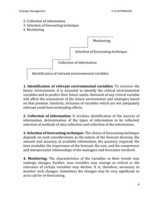Strategic Management                                          P.G.KATHIRAVAN


   2. Collection of information
   3. Selection of forecasting technique
   4. Monitoring


                                                 Monitoring


                                     Selection of forecasting technique


                          Collection of information


         Identification of relevant environmental variables


   1. Identification of relevant environmental variables: To envision the
   future environment, it is essential to identify the critical environmental
   variables and to predict their future needs. Omission of any critical variable
   will affect the assessment of the future environment and strategies based
   on that premise. Similarly, inclusion of variables which are not adequately
   relevant could have misleading effects.

   2. Collection of information: It involves identification of the sources of
   information, determination of the types of information to be collected,
   selection of methods of data collection and collection of the information.

   3. Selection of forecasting technique: The choice of forecasting technique
   depends on such considerations as the nature of the forecast decision, the
   amount and accuracy of available information, the accuracy required, the
   time available, the importance of the forecast, the cost, and the competence
   and interpersonal relationships of the managers and forecaster involved.

   4. Monitoring: The characteristics of the variables or their trends may
   undergo changes. Further, new variables may emerge as critical or the
   relevance of certain variables may decline. It is, therefore, necessary to
   monitor such changes. Sometimes the changes may be very significant so
   as to call for re-forecasting.

                                                                                8
 