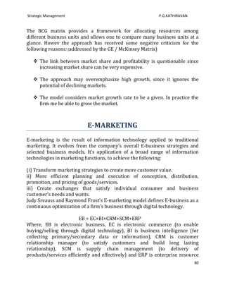 Strategic Management                                       P.G.KATHIRAVAN


The BCG matrix provides a framework for allocating resources among
different business units and allows one to compare many business units at a
glance. Howev the approach has received some negative criticism for the
following reasons: (addressed by the GE / McKinsey Matrix)

    The link between market share and profitability is questionable since
     increasing market share can be very expensive.

    The approach may overemphasize high growth, since it ignores the
     potential of declining markets.

    The model considers market growth rate to be a given. In practice the
     firm me be able to grow the market.



                           E-MARKETING
E-marketing is the result of information technology applied to traditional
marketing. It evolves from the company’s overall E-business strategies and
selected business models. It’s application of a broad range of information
technologies in marketing functions, to achieve the following:

(i) Transform marketing strategies to create more customer value.
ii) More efficient planning and execution of conception, distribution,
promotion, and pricing of goods/services.
iii) Create exchanges that satisfy individual consumer and business
customer’s needs and wants.
Judy Sreauss and Raymond Frost’s E-marketing model defines E-business as a
continuous optimization of a firm’s business through digital technology.

                        EB = EC+BI+CRM+SCM+ERP
Where, EB is electronic business, EC is electronic commerce (to enable
buying/selling through digital technology), BI is business intelligence (for
collecting primary/secondary data or information), CRM is customer
relationship manager (to satisfy customers and build long lasting
relationship), SCM is supply chain management (to delivery of
products/services efficiently and effectively) and ERP is enterprise resource
                                                                            80
 