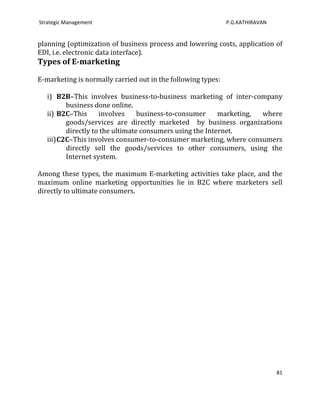 Strategic Management                                          P.G.KATHIRAVAN


planning (optimization of business process and lowering costs, application of
EDI, i.e. electronic data interface).
Types of E-marketing

E-marketing is normally carried out in the following types:

   i) B2B–This involves business-to-business marketing of inter-company
          business done online.
   ii) B2C–This      involves     business-to-consumer     marketing, where
          goods/services are directly marketed by business organizations
          directly to the ultimate consumers using the Internet.
   iii) C2C–This involves consumer-to-consumer marketing, where consumers
          directly sell the goods/services to other consumers, using the
          Internet system.

Among these types, the maximum E-marketing activities take place, and the
maximum online marketing opportunities lie in B2C where marketers sell
directly to ultimate consumers.




                                                                               81
 