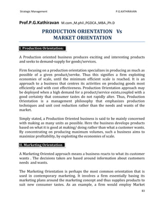 Strategic Management                                       P.G.KATHIRAVAN


Prof.P.G.Kathiravan      M.com.,M.phil.,PGDCA.,MBA.,Ph.D

                PRODUCTION ORIENTATION Vs
                   MARKET ORIENTATION
I. Production Orientation:

A Production oriented business produces exciting and interesting products
and seeks to demand-supply for goods/services.

Firm focusing on a production orientation specializes in producing as much as
possible of a given product/servke. Thus this signifies a firm exploiting
economies of scale, until the minimum efficient scale is reached. It is an
approach to a business that centres its activities on producing goods most
efficiently and with cost effectiveness. Production Orientation approach may
be deployed when a high demand for a product/service exists,coupled with a
good certainty that consumer tastes do not rapidly alter. Thus, Production
Orientation is a management philosophy that emphasizes production
techniques and unit cost reduction rather than the needs and wants of the
market.

Simply stated, a Production Oriented business is said to be mainly concerned
with making as many units as possible. Here the business develops products
based on what it is good at making/ doing rather than what a customer wants.
By concentrating on producing maximum volumes, such a business aims to
maximize profitability, by exploiting the economies of scale.

II. Marketing Orientation

A Marketing Oriented approach means a business reacts to what its customer
wants . The decisions taken are based around information about customers
needs and wants.

The Marketing Orientation is perhaps the most common orientation that is
used in contemporary marketing. It involves a firm essentially basing its
marketing plans around the marketing concept and thus supplies products to
suit new consumer tastes. As an example, a firm would employ Market
                                                                            83
 