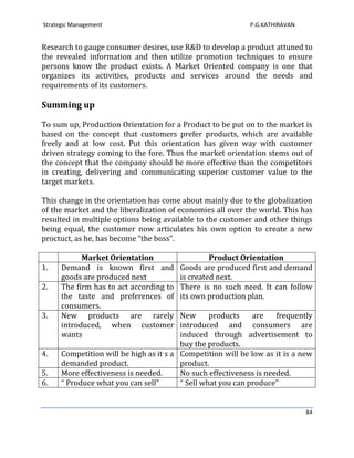Strategic Management                                        P.G.KATHIRAVAN


Research to gauge consumer desires, use R&D to develop a product attuned to
the revealed information and then utilize promotion techniques to ensure
persons know the product exists. A Market Oriented company is one that
organizes its activities, products and services around the needs and
requirements of its customers.

Summing up

To sum up, Production Orientation for a Product to be put on to the market is
based on the concept that customers prefer products, which are available
freely and at low cost. Put this orientation has given way with customer
driven strategy coming to the fore. Thus the market orientation stems out of
the concept that the company should be more effective than the competitors
in creating, delivering and communicating superior customer value to the
target markets.

This change in the orientation has come about mainly due to the globalization
of the market and the liberalization of economies all over the world. This has
resulted in multiple options being available to the customer and other things
being equal, the customer now articulates his own option to create a new
proctuct, as he, has become “the boss”.

            Market Orientation                    Product Orientation
1.    Demand is known first and          Goods are produced first and demand
      goods are produced next            is created next.
2.    The firm has to act according to   There is no such need. It can follow
      the taste and preferences of       its own production plan.
      consumers.
3.    New products are rarely            New      products    are    frequently
      introduced, when customer          introduced and consumers are
      wants                              induced through advertisement to
                                         buy the products.
4.    Competition will be high as it s a Competition will be low as it is a new
      demanded product.                  product.
5.    More effectiveness is needed.      No such effectiveness is needed.
6.    “ Produce what you can sell”       “ Sell what you can produce”


                                                                             84
 