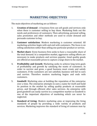 Strategic Management                                          P.G.KATHIRAVAN




                       MARKETING OBJECTIVES
The main objectives of marketing are as follows-
1.    Creation of demand : A business firm can sell goods and services only
      when there is customer willing to buy them. Marketing finds out the
      needs and preferences of customers. Then advertising, personal selling,
      sales promotion and other methods are used to create demand and
      persuade customer to buy.
2.    Customer satisfaction: Modern marketing is customer oriented. All
      marketing activities begin with and end with customers. The focus is on
      selling satisfaction rather than selling one particular product or service.
3.    Market share: Every business firm seeks to have a reasonable share of
      the total demand. In a competitive market, aggressive selling efforts are
      necessary to make products and services popular. Good quality goods
      are offered at reasonable prices to capture a large share in the market.
4.    Profitability and Growth: Marketing seeks to achieve long term goals
      of profitability and growth by satisfying the wants of customers. In
      order to survive and grow, a good business must create and satisfy
      customers. If the customers are not satisfied, business will fail to earn
      and survive. Therefore modern marketing begins and ends with
      customers.
5.    Goodwill: Marketing aims at building the reputation of the enterprise
      over a time. The enterprise attempts to earn a name for itself and build
      its position in the market by selling quality products at reasonable
      prices, and through efficient after sales services. An enterprise with
      good goodwill can easily survive in a competitive market so Goodwill is
      one of the important objectives of marketing which can never be
      neglected.
6.    Standard of Living: Modern marketing aims at improving the living
      standards of people by providing a wide variety of products and
      services. Marketing improves the standard of living of common man by


                                                                               85
 