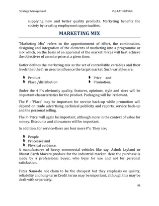 Strategic Management                                           P.G.KATHIRAVAN


      supplying new and better quality products. Marketing benefits the
      society by creating employment opportunities.

                            MARKETING MIX
"Marketing Mix” refers to the apportionment of effort, the combination,
designing and integration of the elements of marketing into a programme or
mix which, on the basis of an appraisal of the market forces will best achieve
the objectives of an enterprise at a given time.

Kotler defines the marketing mix as the set of controllable variables and their
levels that the firm uses to influence the target market. Such variables are:

      Product                                     Price and
      Place /distribution                         Promotion.

Under the 4 P's obviously quality, features, opinions, style and sizes will be
important characteristics for the product. Packaging will be irrelevant.
The P - 'Place' may be important for service back-up while promotion will
depend on trade advertising ,technical publicity and reports, service back-up
and the personal selling.
The P-'Price' will again be important, although more in the context of value for
money. Discounts and allowances will be important.
In addition, for service-there are four more P's. They are;

       People
       Processes and
       Physical evidence.
A manufacturer of heavy commercial vehicles like say, Ashok Leyland or
Bharat Earth Movers produce for the industrial market. Here the purchase is
made by a professional buyer, who buys for use and not for personal
satisfaction.

Tatas Nano-do not claim to be the cheapest but they emphasis on quality,
reliability and long-term Credit terms may be important, although this may be
dealt with separately.
                                                                                86
 