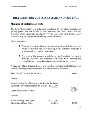 Strategic Management                                           P.G.KATHIRAVAN




  DISTRIBUTION COSTS ANALYSIS AND CONTROL
Meaning of Distribution cost:

The term 'distribution' is widely used in relation to the whole operation of
getting goods into the hands of the consumer, and thus covers the two
functions of sales promotion and delivery. The expression 'distribution costs',
however, may be considered as relating only to delivery.

Distribution Cost:

             That portion of marketing cost is indicated by distribution cost,
             which is incurred for warehousing of the saleable products &
             products delivery to the customers.

             The cost of the process which begins with making the packed
             product available for dispatch and ends with making the
             reconditioned returned empty package available for re-uses.

A large part of the delivery charges are variable costs, the totals of these costs
closely following movements up or down in volume of deliveries.

Sales of 1,000 units at Rs. 10 each                                  10,000

Deduct:

Manufacturing Variable costs at Rs. 4 each Rs. 4,000
Distribution Variable costs at Re. 1 each Rs. 1,000
                                                                      5,000
Contribution at Rs. 5 each                                            5,000

Deduct:

Manufacturing Fixed Cost                    Rs. 2,000
Distribution Fixed Costs                      Rs. 200                  2,200
                                                                                87
 
