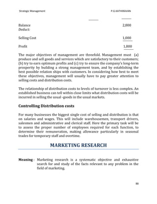 Strategic Management                                          P.G.KATHIRAVAN




Balance                                                               2,800
Deduct:

Selling Cost                                                          1,000

Profit                                                                1,800

The major objectives of management are threefold. Management must (a)
produce and sell goods and services which are satisfactory to their customers;
(b) try to earn optimum profits and (c) try to ensure the company’s long-term
prosperity by building a strong management team, and by establishing the
best possible relation ships with customers. In considering how best to meet
these objectives, management will usually have to pay greater attention to
selling costs and distribution costs.

The relationship of distribution costs to levels of turnover is less complex. An
established business can tell within close limits what distribution costs will be
incurred in selling the usual -goods in the usual markets.

Controlling Distribution costs

For many businesses the biggest single cost of selling and distribution is that
on salaries and wages. This will include warehousemen, transport drivers,
salesmen and administrative and clerical staff. Here the primary task will be
to assess the proper number of employees required for each function, to
determine their remuneration, making allowance particularly in seasonal
trades for temporary staff and overtime.

                       MARKETING RESEARCH

Meaning : Marketing research is a systematic objective and exhaustive
          search for and study of the facts relevant to any problem in the
          field of marketing.



                                                                               88
 
