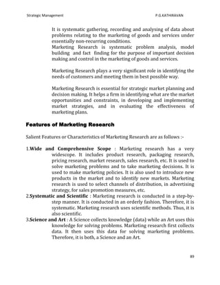 Strategic Management                                         P.G.KATHIRAVAN


             It is systematic gathering, recording and analysing of data about
             problems relating to the marketing of goods and services under
             essentially non-recurring conditions.
             Marketing Research is systematic problem analysis, model
             building and fact finding for the purpose of important decision
             making and control in the marketing of goods and services.

             Marketing Research plays a very significant role in identifying the
             needs of customers and meeting them in best possible way.

             Marketing Research is essential for strategic market planning and
             decision making. It helps a firm in identifying what are the market
             opportunities and constraints, in developing and implementing
             market strategies, and in evaluating the effectiveness of
             marketing plans.

Features of Marketing Research

Salient Features or Characteristics of Marketing Research are as follows :-

1.Wide and Comprehensive Scope : Marketing research has a very
           widescope. It includes product research, packaging research,
           pricing research, market research, sales research, etc. It is used to
           solve marketing problems and to take marketing decisions. It is
           used to make marketing policies. It is also used to introduce new
           products in the market and to identify new markets. Marketing
           research is used to select channels of distribution, in advertising
           strategy, for sales promotion measures, etc.
2.Systematic and Scientific : Marketing research is conducted in a step-by-
           step manner. It is conducted in an orderly fashion. Therefore, it is
           systematic. Marketing research uses scientific methods. Thus, it is
           also scientific.
3.Science and Art : A Science collects knowledge (data) while an Art uses this
           knowledge for solving problems. Marketing research first collects
           data. It then uses this data for solving marketing problems.
           Therefore, it is both, a Science and an Art.


                                                                              89
 