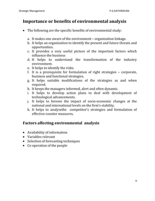 Strategic Management                                         P.G.KATHIRAVAN


   Importance or benefits of environmental analysis
      The following are the specific benefits of environmental study:

      a. It makes one aware of the environment – organization linkage.
      b. It helps an organization to identify the present and future threats and
         opportunities.
      c. It provides a very useful picture of the important factors which
         influence the business
      d. It helps to understand the transformation of the industry
         environment.
      e. It helps to identify the risks.
      f. It is a prerequisite for formulation of right strategies – corporate,
         business and functional strategies.
      g. It helps suitable modifications of the strategies as and when
         required.
      h. It keeps the managers informed, alert and often dynamic.
      i. It helps to develop action plans to deal with development of
         technological advancements.
      j. It helps to foresee the impact of socio-economic changes at the
         national and international levels on the firm’s stability.
      k. It helps to analysethe competitor’s strategies and formulation of
         effective counter measures,

   Factors affecting environmental analysis

      Availability of information
      Variables relevant
      Selection of forecasting techniques
      Co operation of the people




                                                                               9
 