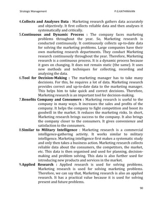 Strategic Management                                          P.G.KATHIRAVAN


4.Collects and Analyses Data : Marketing research gathers data accurately
            and objectively. It first collects reliable data and then analyses it
            systematically and critically.
5.Continuous and Dynamic Process : The company faces marketing
            problems throughout the year. So, Marketing research is
            conducted continuously. It continuously collects up-to-date data
            for solving the marketing problems. Large companies have their
            own marketing research departments. They conduct Marketing
            research continuously throughout the year. Therefore, Marketing
            research is a continuous process. It is a dynamic process because
            it goes on changing. It does not remain static (the same). It uses
            new methods and techniques for collecting, recording and
            analysing the data.
6.Tool for Decision-Making : The marketing manager has to take many
            decisions. For this, he requires a lot of data. Marketing research
            provides correct and up-to-date data to the marketing manager.
            This helps him to take quick and correct decisions. Therefore,
            Marketing research is an important tool for decision-making.
7.Benefits Company and Consumers : Marketing research is useful to the
            company in many ways. It increases the sales and profits of the
            company. It helps the company to fight competition and boost its
            goodwill in the market. It reduces the marketing risks. In short,
            Marketing research brings success to the company. It also brings
            the company closer to the consumers. It gives convenience and
            satisfaction to the consumers.
8.Similar to Military Intelligence : Marketing research is a commercial
            intelligence-gathering activity. It works similar to military
            intelligence. Marketing intelligence first makes a systematic study
            and only then takes a business action. Marketing research collects
            reliable data about the consumers, the competitors, the market,
            etc. This data is then organised and used for planning, decision-
            making and problem solving. This data is also further used for
            introducing new products and services in the market.
9.Applied Research : Applied research is used for solving problems.
            Marketing research is used for solving marketing problems.
            Therefore, we can say that, Marketing research is also an applied
            research. It has a practical value because it is used for solving
            present and future problems.
                                                                               90
 
