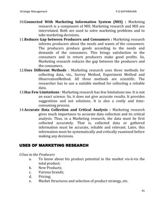 Strategic Management                                        P.G.KATHIRAVAN


10.Connected With Marketing Information Syatem (MIS) : Marketing
           research is a component of MIS. Marketing research and MIS are
           interrelated. Both are used to solve marketing problems and to
           take marketing decisions.
11.Reduces Gap between Producers and Consumers : Marketing research
           informs producers about the needs and wants of the consumers.
           The producers produce goods according to the needs and
           demands of the consumers. This brings satisfaction to the
           consumers and in return producers make good profits. So,
           Marketing research reduces the gap between the producers and
           the consumers.
12.Uses Different Methods : Marketing research uses three methods for
           collecting data, viz., Survey Method, Experiment Method and
           ObservationMethod. All three methods are scientific. The
           researcher has to use a suitable method for collecting a reliable
           data.
13.Has Few Limitations : Marketing research has few limitations too. It is not
           an exact science. So, it does not give accurate results. It provides
           suggestions and not solutions. It is also a costly and time-
           consuming process.
14.Accurate Data Collection and Critical Analysis : Marketing research
           gives much importance to accurate data collection and its critical
           analysis. Thus, in a Marketing research, the data must be first
           collected accurately. That is, collected data or gathered
           information must be accurate, reliable and relevant. Later, this
           information must be systematically and critically examined before
           making any decisions.

USES OF MARKETING RESEARCH

I.Uses to the Producers
       a.     To know about his product potential in the market vis-à-vis the
              total product;
       b.     New Products;
       c.     Various brands;
       d.     Pricing;
       e.     Market Structures and selection of product strategy, etc.

                                                                             91
 