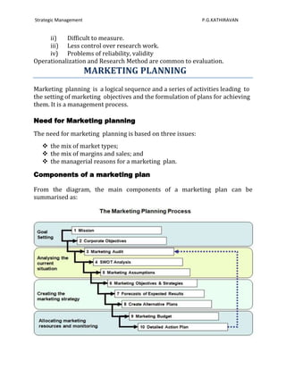 Strategic Management                                        P.G.KATHIRAVAN


     ii)   Difficult to measure.
     iii) Less control over research work.
     iv) Problems of reliability, validity
Operationalization and Research Method are common to evaluation.
                       MARKETING PLANNING
Marketing planning is a logical sequence and a series of activities leading to
the setting of marketing objectives and the formulation of plans for achieving
them. It is a management process.

Need for Marketing planning
The need for marketing planning is based on three issues:
    the mix of market types;
    the mix of margins and sales; and
    the managerial reasons for a marketing plan.

Components of a marketing plan

From the diagram, the main components of a marketing plan can be
summarised as:




                                                                             93
 
