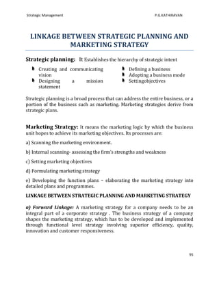 Strategic Management                                          P.G.KATHIRAVAN




  LINKAGE BETWEEN STRATEGIC PLANNING AND
            MARKETING STRATEGY
Strategic planning: It Establishes the hierarchy of strategic intent
      Creating and communicating                 Defining a business
      vision                                     Adopting a business mode
      Designing     a   mission                  Settingobjectives
      statement

Strategic planning is a broad process that can address the entire business, or a
portion of the business such as marketing. Marketing strategies derive from
strategic plans.


Marketing Strategy: It means the marketing logic by which the business
unit hopes to achieve its marketing objectives. Its processes are:
a) Scanning the marketing environment.
b) Internal scanning- assessing the firm’s strengths and weakness
c) Setting marketing objectives
d) Formulating marketing strategy
e) Developing the function plans – elaborating the marketing strategy into
detailed plans and programmes.
LINKAGE BETWEEN STRATEGIC PLANNING AND MARKETING STRATEGY

a) Forward Linkage: A marketing strategy for a company needs to be an
integral part of a corporate strategy . The business strategy of a company
shapes the marketing strategy, which has to be developed and implemented
through functional level strategy involving superior efficiency, quality,
innovation and customer responsiveness.



                                                                               95
 