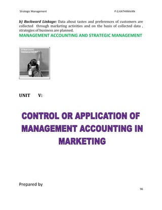 Strategic Management                                     P.G.KATHIRAVAN


b) Backward Linkage: Data about tastes and preferences of customers are
collected through marketing activities and on the basis of collected data ,
strategies of business are planned.
MANAGEMENT ACCOUNTING AND STRATEGIC MANAGEMENT




UNIT         V:




Prepared by
                                                                          96
 