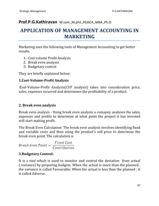 Strategic Management                                         P.G.KATHIRAVAN


Prof.P.G.Kathiravan       M.com.,M.phil.,PGDCA.,MBA.,Ph.D

 APPLICATION OF MANAGEMENT ACCOUNTING IN
                MARKETING
Marketing uses the following tools of Management Accounting to get better
results.
   1. Cost volume Profit Analysis
   2. Break even analysis
   3. Budgetary control
They are briefly explained below:
1.Cost-Volume-Profit Analysis
 Cost-Volume-Profit Analysis(CVP analysis) takes into consideration price,
sales, expenses incurred and determines the profitability of a product.


2. Break even analysis
Break even analysis - Using break even analysis a comapny analyses the sales,
expenses and profits to determine at what point the project it has invested
will start making profit.
The Break Even Calculation: The break even analysis involves identifying fixed
and variable costs and then using the product’s sell price to determine the
break even point. The calculation is



3.Budgetary Control:
It is a tool which is used to monitor and control the deviation from actual
( variance) by preparing budgets. When the actual is more than the planned ,
the variance is called Favourable. When the actual is less than the planned , it
is called Adverse.


                                                                              97
 