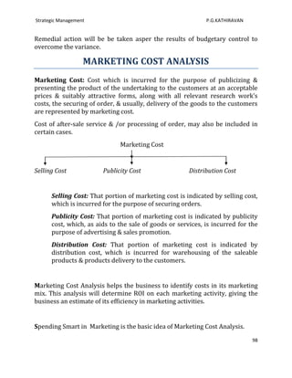 Strategic Management                                         P.G.KATHIRAVAN


Remedial action will be be taken asper the results of budgetary control to
overcome the variance.

                   MARKETING COST ANALYSIS
Marketing Cost: Cost which is incurred for the purpose of publicizing &
presenting the product of the undertaking to the customers at an acceptable
prices & suitably attractive forms, along with all relevant research work’s
costs, the securing of order, & usually, delivery of the goods to the customers
are represented by marketing cost.
Cost of after-sale service & /or processing of order, may also be included in
certain cases.
                              Marketing Cost


Selling Cost            Publicity Cost                 Distribution Cost


      Selling Cost: That portion of marketing cost is indicated by selling cost,
      which is incurred for the purpose of securing orders.
      Publicity Cost: That portion of marketing cost is indicated by publicity
      cost, which, as aids to the sale of goods or services, is incurred for the
      purpose of advertising & sales promotion.
      Distribution Cost: That portion of marketing cost is indicated by
      distribution cost, which is incurred for warehousing of the saleable
      products & products delivery to the customers.


Marketing Cost Analysis helps the business to identify costs in its marketing
mix. This analysis will determine ROI on each marketing activity, giving the
business an estimate of its efficiency in marketing activities.


Spending Smart in Marketing is the basic idea of Marketing Cost Analysis.
                                                                              98
 