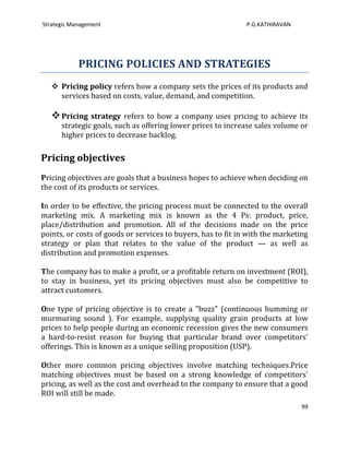 Strategic Management                                          P.G.KATHIRAVAN




            PRICING POLICIES AND STRATEGIES
    Pricing policy refers how a company sets the prices of its products and
     services based on costs, value, demand, and competition.

    Pricing strategy refers to how a company uses pricing to achieve its
      strategic goals, such as offering lower prices to increase sales volume or
      higher prices to decrease backlog.

Pricing objectives
Pricing objectives are goals that a business hopes to achieve when deciding on
the cost of its products or services.

In order to be effective, the pricing process must be connected to the overall
marketing mix. A marketing mix is known as the 4 Ps: product, price,
place/distribution and promotion. All of the decisions made on the price
points, or costs of goods or services to buyers, has to fit in with the marketing
strategy or plan that relates to the value of the product — as well as
distribution and promotion expenses.

The company has to make a profit, or a profitable return on investment (ROI),
to stay in business, yet its pricing objectives must also be competitive to
attract customers.

One type of pricing objective is to create a "buzz" (continuous humming or
murmuring sound ). For example, supplying quality grain products at low
prices to help people during an economic recession gives the new consumers
a hard-to-resist reason for buying that particular brand over competitors'
offerings. This is known as a unique selling proposition (USP).

Other more common pricing objectives involve matching techniques.Price
matching objectives must be based on a strong knowledge of competitors'
pricing, as well as the cost and overhead to the company to ensure that a good
ROI will still be made.
                                                                               99
 