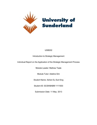UGB202
Introduction to Strategic Management
Individual Report on the Application of the Strategic Management Process
Module Leader: Mathew Teale
Module Tutor: Adeline Sim
Student Name: Adrian Eu Suk King
Student ID: SCSWBABM 1111003
Submission Date: 11 May 2013
 