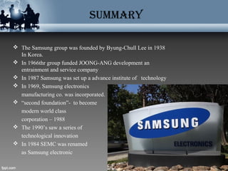 SUMMARY
 The Samsung group was founded by Byung-Chull Lee in 1938
In Korea.
 In 1966thr group funded JOONG-ANG development an
entrainment and service company
 In 1987 Samsung was set up a advance institute of technology
 In 1969, Samsung electronics
manufacturing co. was incorporated.
 “second foundation”- to become
modern world class
corporation – 1988
 The 1990’s saw a series of
technological innovation
 In 1984 SEMC was renamed
as Samsung electronic
 