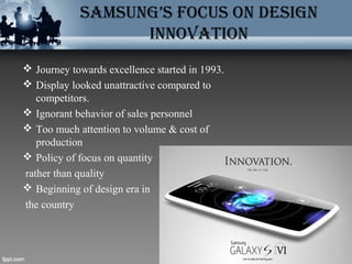 SAMSUNG’S FOCUS ON DESIGN
INNOVATION
 Journey towards excellence started in 1993.
 Display looked unattractive compared to
competitors.
 Ignorant behavior of sales personnel
 Too much attention to volume & cost of
production
 Policy of focus on quantity
rather than quality
 Beginning of design era in
the country
 