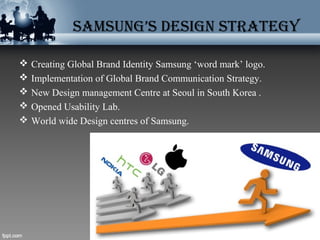SAMSUNG’S DESIGN STRATEGY
 Creating Global Brand Identity Samsung ‘word mark’ logo.
 Implementation of Global Brand Communication Strategy.
 New Design management Centre at Seoul in South Korea .
 Opened Usability Lab.
 World wide Design centres of Samsung.
 