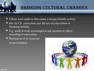 BRINGING cUlTURAl chANGES
 Efforts were made to first create a design-friendly culture.
 But ACCD curriculum just did not suit the culture at
Samsung initially.
 E.g. south Korean encouraged to ask question to elders
according to curriculum.
 Realisation of to come out
of environment.
 
