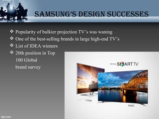 SAMSUNG’S DESIGN SUccESSES
 Popularity of bulkier projection TV’s was waning
 One of the best-selling brands in large high-end TV’s
 List of IDEA winners
 20th position in Top
100 Global
brand survey
 