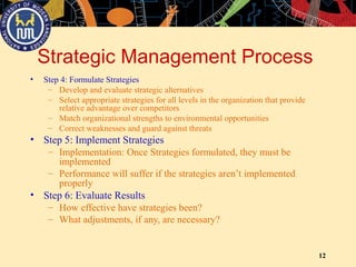 12
Strategic Management Process
• Step 4: Formulate Strategies
– Develop and evaluate strategic alternatives
– Select appropriate strategies for all levels in the organization that provide
relative advantage over competitors
– Match organizational strengths to environmental opportunities
– Correct weaknesses and guard against threats
• Step 5: Implement Strategies
– Implementation: Once Strategies formulated, they must be
implemented
– Performance will suffer if the strategies aren’t implemented
properly
• Step 6: Evaluate Results
– How effective have strategies been?
– What adjustments, if any, are necessary?
 