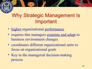 13
Why Strategic Management Is
Important
• higher organizational performance
• requires that managers examine and adapt to
business environment changes
• coordinates different organizational units to
focus on organizational goals
• Key to the managerial decision-making
process
 