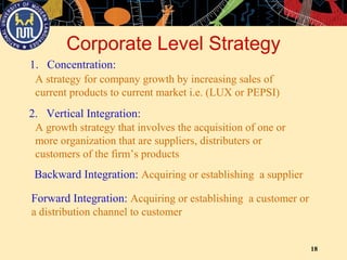 18
Corporate Level Strategy
1. Concentration:
A strategy for company growth by increasing sales of
current products to current market i.e. (LUX or PEPSI)
2. Vertical Integration:
A growth strategy that involves the acquisition of one or
more organization that are suppliers, distributers or
customers of the firm’s products
Backward Integration: Acquiring or establishing a supplier
Forward Integration: Acquiring or establishing a customer or
a distribution channel to customer
 