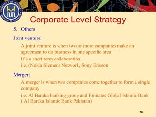 20
A joint venture is when two or more companies make an
agreement to do business in one specific area
Joint venture:
It’s a short term collaboration
i.e. (Nokia Siemens Network, Sony Ericson
Merger:
A merger is when two companies come together to form a single
company
i.e. Al Baraka banking group and Emirates Global Islamic Bank
( Al Baraka Islamic Bank Pakistan)
Corporate Level Strategy
5. Others
 