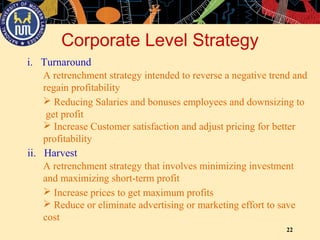 22
Corporate Level Strategy
i. Turnaround
A retrenchment strategy intended to reverse a negative trend and
regain profitability
 Reducing Salaries and bonuses employees and downsizing to
get profit
 Increase Customer satisfaction and adjust pricing for better
profitability
ii. Harvest
A retrenchment strategy that involves minimizing investment
and maximizing short-term profit
 Increase prices to get maximum profits
 Reduce or eliminate advertising or marketing effort to save
cost
 