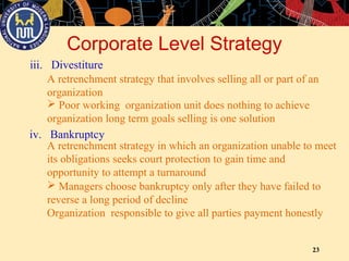 23
iii. Divestiture
Corporate Level Strategy
A retrenchment strategy that involves selling all or part of an
organization
 Poor working organization unit does nothing to achieve
organization long term goals selling is one solution
iv. Bankruptcy
A retrenchment strategy in which an organization unable to meet
its obligations seeks court protection to gain time and
opportunity to attempt a turnaround
 Managers choose bankruptcy only after they have failed to
reverse a long period of decline
Organization responsible to give all parties payment honestly
 