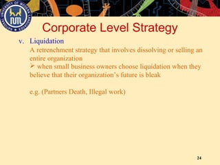 24
v. Liquidation
Corporate Level Strategy
A retrenchment strategy that involves dissolving or selling an
entire organization
 when small business owners choose liquidation when they
believe that their organization’s future is bleak
e.g. (Partners Death, Illegal work)
 