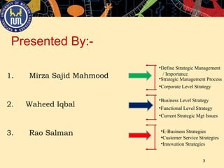 3
Presented By:-
1. Mirza Sajid Mahmood
2. Waheed Iqbal
3. Rao Salman
•Define Strategic Management
/ Importance
•Strategic Management Process
•Corporate Level Strategy
•Business Level Strategy
•Functional Level Strategy
•Current Strategic Mgt Issues
•E-Business Strategies
•Customer Service Strategies
•Innovation Strategies
 