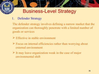 31
Business-Level Strategy
1. Defender Strategy
The defender strategy involves defining a narrow market that the
organization can thoroughly penetrate with a limited number of
goods or services
 Effective in stable environment
 Focus on internal efficiencies rather than worrying about
external environment
 It may leave organization weak in the case of major
environmental shift
 