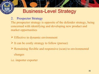 32
2. Prospector Strategy
Business-Level Strategy
The prospector strategy is opposite of the defender strategy, being
concerned with identifying and developing new product and
market opportunities
 Effective in dynamic environment
 It can be costly strategy to follow (pursue)
 Remaining flexible and responsive (scan) to environmental
changes
i.e. importer exporter
 