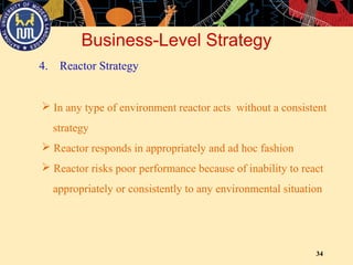 34
Business-Level Strategy
4. Reactor Strategy
 In any type of environment reactor acts without a consistent
strategy
 Reactor responds in appropriately and ad hoc fashion
 Reactor risks poor performance because of inability to react
appropriately or consistently to any environmental situation
 