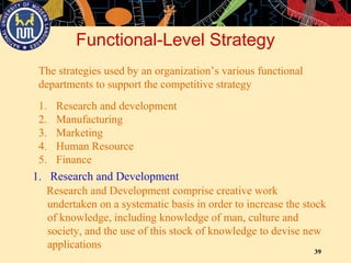 39
Functional-Level Strategy
The strategies used by an organization’s various functional
departments to support the competitive strategy
1. Research and development
2. Manufacturing
3. Marketing
4. Human Resource
5. Finance
1. Research and Development
Research and Development comprise creative work
undertaken on a systematic basis in order to increase the stock
of knowledge, including knowledge of man, culture and
society, and the use of this stock of knowledge to devise new
applications
 