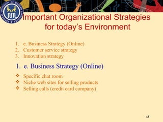 43
Important Organizational Strategies
for today’s Environment
1. e. Business Strategy (Online)
2. Customer service strategy
3. Innovation strategy
1. e. Business Strategy (Online)
 Specific chat room
 Niche web sites for selling products
 Selling calls (credit card company)
 