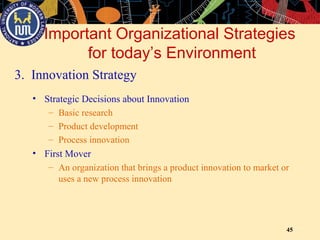 45
Important Organizational Strategies
for today’s Environment
3. Innovation Strategy
• Strategic Decisions about Innovation
– Basic research
– Product development
– Process innovation
• First Mover
– An organization that brings a product innovation to market or
uses a new process innovation
 