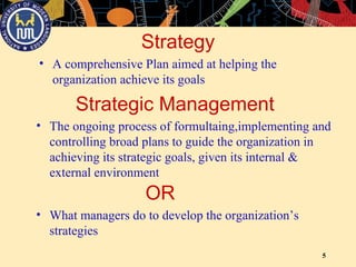 5
Strategy
• The ongoing process of formultaing,implementing and
controlling broad plans to guide the organization in
achieving its strategic goals, given its internal &
external environment
• A comprehensive Plan aimed at helping the
organization achieve its goals
Strategic Management
• What managers do to develop the organization’s
strategies
OR
 