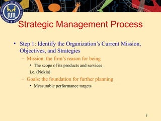 7
Strategic Management Process
• Step 1: Identify the Organization’s Current Mission,
Objectives, and Strategies
– Mission: the firm’s reason for being
• The scope of its products and services
i.e. (Nokia)
– Goals: the foundation for further planning
• Measurable performance targets
 
