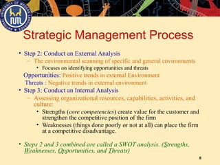 8
Strategic Management Process
• Step 2: Conduct an External Analysis
– The environmental scanning of specific and general environments
• Focuses on identifying opportunities and threats
Opportunities: Positive trends in external Environment
Threats : Negative trends in external environment
• Step 3: Conduct an Internal Analysis
– Assessing organizational resources, capabilities, activities, and
culture:
• Strengths (core competencies) create value for the customer and
strengthen the competitive position of the firm
• Weaknesses (things done poorly or not at all) can place the firm
at a competitive disadvantage.
• Steps 2 and 3 combined are called a SWOT analysis. (Strengths,
Weaknesses, Opportunities, and Threats)
 