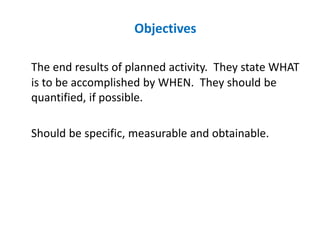 Objectives
The end results of planned activity. They state WHAT
is to be accomplished by WHEN. They should be
quantified, if possible.
Should be specific, measurable and obtainable.
 
