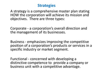 Strategies
A strategy is a comprehensive master plan stating
HOW the corporation will achieve its mission and
objectives. There are three types:
Corporate - a corporation’s overall direction and
the management of its businesses.
Business - emphasizes improving the competitive
position of a corporation’s products or services in a
specific industry or market segment.
Functional - concerned with developing a
distinctive competence to provide a company or
business unit with a competitive advantage.
 