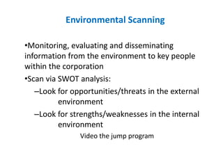 Environmental Scanning
•Monitoring, evaluating and disseminating
information from the environment to key people
within the corporation
•Scan via SWOT analysis:
–Look for opportunities/threats in the external
environment
–Look for strengths/weaknesses in the internal
environment
Video the jump program
 
