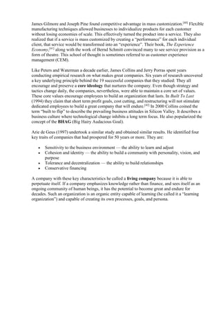 James Gilmore and Joseph Pine found competitive advantage in mass customization.[40] Flexible 
manufacturing techniques allowed businesses to individualize products for each customer 
without losing economies of scale. This effectively turned the product into a service. They also 
realized that if a service is mass customized by creating a “performance” for each individual 
client, that service would be transformed into an “experience”. Their book, The Experience 
Economy,[41] along with the work of Bernd Schmitt convinced many to see service provision as a 
form of theatre. This school of thought is sometimes referred to as customer experience 
management (CEM). 
Like Peters and Waterman a decade earlier, James Collins and Jerry Porras spent years 
conducting empirical research on what makes great companies. Six years of research uncovered 
a key underlying principle behind the 19 successful companies that they studied: They all 
encourage and preserve a core ideology that nurtures the company. Even though strategy and 
tactics change daily, the companies, nevertheless, were able to maintain a core set of values. 
These core values encourage employees to build an organization that lasts. In Built To Last 
(1994) they claim that short term profit goals, cost cutting, and restructuring will not stimulate 
dedicated employees to build a great company that will endure.[42] In 2000 Collins coined the 
term “built to flip” to describe the prevailing business attitudes in Silicon Valley. It describes a 
business culture where technological change inhibits a long term focus. He also popularized the 
concept of the BHAG (Big Hairy Audacious Goal). 
Arie de Geus (1997) undertook a similar study and obtained similar results. He identified four 
key traits of companies that had prospered for 50 years or more. They are: 
 Sensitivity to the business environment — the ability to learn and adjust 
 Cohesion and identity — the ability to build a community with personality, vision, and 
purpose 
 Tolerance and decentralization — the ability to build relationships 
 Conservative financing 
A company with these key characteristics he called a living company because it is able to 
perpetuate itself. If a company emphasizes knowledge rather than finance, and sees itself as an 
ongoing community of human beings, it has the potential to become great and endure for 
decades. Such an organization is an organic entity capable of learning (he called it a “learning 
organization”) and capable of creating its own processes, goals, and persona. 
 