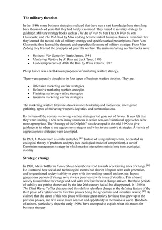 The military theorists 
In the 1980s some business strategists realized that there was a vast knowledge base stretching 
back thousands of years that they had barely examined. They turned to military strategy for 
guidance. Military strategy books such as The Art of War by Sun Tzu, On War by von 
Clausewitz, and The Red Book by Mao Zedong became instant business classics. From Sun Tzu 
they learned the tactical side of military strategy and specific tactical prescriptions. From Von 
Clausewitz they learned the dynamic and unpredictable nature of military strategy. From Mao 
Zedong they learned the principles of guerrilla warfare. The main marketing warfare books were: 
 Business War Games by Barrie James, 1984 
 Marketing Warfare by Al Ries and Jack Trout, 1986 
 Leadership Secrets of Attila the Hun by Wess Roberts, 1987 
Philip Kotler was a well-known proponent of marketing warfare strategy. 
There were generally thought to be four types of business warfare theories. They are: 
 Offensive marketing warfare strategies 
 Defensive marketing warfare strategies 
 Flanking marketing warfare strategies 
 Guerrilla marketing warfare strategies 
The marketing warfare literature also examined leadership and motivation, intelligence 
gathering, types of marketing weapons, logistics, and communications. 
By the turn of the century marketing warfare strategies had gone out of favour. It was felt that 
they were limiting. There were many situations in which non-confrontational approaches were 
more appropriate. The “Strategy of the Dolphin” was developed in the mid 1990s to give 
guidance as to when to use aggressive strategies and when to use passive strategies. A variety of 
aggressiveness strategies were developed. 
In 1993, J. Moore used a similar metaphor.[43] Instead of using military terms, he created an 
ecological theory of predators and prey (see ecological model of competition), a sort of 
Darwinian management strategy in which market interactions mimic long term ecological 
stability. 
Strategic change 
In 1970, Alvin Toffler in Future Shock described a trend towards accelerating rates of change.[44] 
He illustrated how social and technological norms had shorter lifespans with each generation, 
and he questioned society's ability to cope with the resulting turmoil and anxiety. In past 
generations periods of change were always punctuated with times of stability. This allowed 
society to assimilate the change and deal with it before the next change arrived. But these periods 
of stability are getting shorter and by the late 20th century had all but disappeared. In 1980 in 
The Third Wave, Toffler characterized this shift to relentless change as the defining feature of the 
third phase of civilization (the first two phases being the agricultural and industrial waves).[45] He 
claimed that the dawn of this new phase will cause great anxiety for those that grew up in the 
previous phases, and will cause much conflict and opportunity in the business world. Hundreds 
of authors, particularly since the early 1990s, have attempted to explain what this means for 
business strategy. 
 
