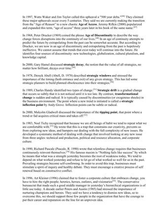 In 1997, Watts Waker and Jim Taylor called this upheaval a "500 year delta."[46] They claimed 
these major upheavals occur every 5 centuries. They said we are currently making the transition 
from the “Age of Reason” to a new chaotic Age of Access. Jeremy Rifkin (2000) popularized 
and expanded this term, “age of access” three years later in his book of the same name.[47] 
In 1968, Peter Drucker (1969) coined the phrase Age of Discontinuity to describe the way 
change forces disruptions into the continuity of our lives.[48] In an age of continuity attempts to 
predict the future by extrapolating from the past can be somewhat accurate. But according to 
Drucker, we are now in an age of discontinuity and extrapolating from the past is hopelessly 
ineffective. We cannot assume that trends that exist today will continue into the future. He 
identifies four sources of discontinuity: new technologies, globalization, cultural pluralism, and 
knowledge capital. 
In 2000, Gary Hamel discussed strategic decay, the notion that the value of all strategies, no 
matter how brilliant, decays over time.[49] 
In 1978, Dereck Abell (Abell, D. 1978) described strategic windows and stressed the 
importance of the timing (both entrance and exit) of any given strategy. This has led some 
strategic planners to build planned obsolescence into their strategies.[50] 
In 1989, Charles Handy identified two types of change.[51] Strategic drift is a gradual change 
that occurs so subtly that it is not noticed until it is too late. By contrast, transformational 
change is sudden and radical. It is typically caused by discontinuities (or exogenous shocks) in 
the business environment. The point where a new trend is initiated is called a strategic 
inflection point by Andy Grove. Inflection points can be subtle or radical. 
In 2000, Malcolm Gladwell discussed the importance of the tipping point, that point where a 
trend or fad acquires critical mass and takes off.[52] 
In 1983, Noel Tichy recognized that because we are all beings of habit we tend to repeat what we 
are comfortable with.[53] He wrote that this is a trap that constrains our creativity, prevents us 
from exploring new ideas, and hampers our dealing with the full complexity of new issues. He 
developed a systematic method of dealing with change that involved looking at any new issue 
from three angles: technical and production, political and resource allocation, and corporate 
culture. 
In 1990, Richard Pascale (Pascale, R. 1990) wrote that relentless change requires that businesses 
continuously reinvent themselves.[54] His famous maxim is “Nothing fails like success” by which 
he means that what was a strength yesterday becomes the root of weakness today, We tend to 
depend on what worked yesterday and refuse to let go of what worked so well for us in the past. 
Prevailing strategies become self-confirming. In order to avoid this trap, businesses must 
stimulate a spirit of inquiry and healthy debate. They must encourage a creative process of self 
renewal based on constructive conflict. 
In 1996, Art Kleiner (1996) claimed that to foster a corporate culture that embraces change, you 
have to hire the right people; heretics, heroes, outlaws, and visionaries[55]. The conservative 
bureaucrat that made such a good middle manager in yesterday’s hierarchical organizations is of 
little use today. A decade earlier Peters and Austin (1985) had stressed the importance of 
nurturing champions and heroes. They said we have a tendency to dismiss new ideas, so to 
overcome this, we should support those few people in the organization that have the courage to 
put their career and reputation on the line for an unproven idea. 
 