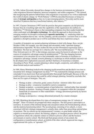In 1996, Adrian Slywotsky showed how changes in the business environment are reflected in 
value migrations between industries, between companies, and within companies.[56] He claimed 
that recognizing the patterns behind these value migrations is necessary if we wish to understand 
the world of chaotic change. In “Profit Patterns” (1999) he described businesses as being in a 
state of strategic anticipation as they try to spot emerging patterns. Slywotsky and his team 
identified 30 patterns that have transformed industry after industry.[57] 
In 1997, Clayton Christensen (1997) took the position that great companies can fail precisely 
because they do everything right since the capabilities of the organization also defines its 
disabilities.[58] Christensen's thesis is that outstanding companies lose their market leadership 
when confronted with disruptive technology. He called the approach to discovering the 
emerging markets for disruptive technologies agnostic marketing, i.e., marketing under the 
implicit assumption that no one - not the company, not the customers - can know how or in what 
quantities a disruptive product can or will be used before they have experience using it. 
A number of strategists use scenario planning techniques to deal with change. Kees van der 
Heijden (1996), for example, says that change and uncertainty make “optimum strategy” 
determination impossible. We have neither the time nor the information required for such a 
calculation. The best we can hope for is what he calls “the most skillful process”.[59] The way 
Peter Schwartz put it in 1991 is that strategic outcomes cannot be known in advance so the 
sources of competitive advantage cannot be predetermined.[60] The fast changing business 
environment is too uncertain for us to find sustainable value in formulas of excellence or 
competitive advantage. Instead, scenario planning is a technique in which multiple outcomes can 
be developed, their implications assessed, and their likeliness of occurrence evaluated. 
According to Pierre Wack, scenario planning is about insight, complexity, and subtlety, not 
about formal analysis and numbers.[61] 
In 1988, Henry Mintzberg looked at the changing world around him and decided it was time to 
reexamine how strategic management was done.[62][63] He examined the strategic process and 
concluded it was much more fluid and unpredictable than people had thought. Because of this, he 
could not point to one process that could be called strategic planning. Instead he concludes that 
there are five types of strategies. They are: 
 Strategy as plan - a direction, guide, course of action - intention rather than actual 
 Strategy as ploy - a maneuver intended to outwit a competitor 
 Strategy as pattern - a consistent pattern of past behaviour - realized rather than intended 
 Strategy as position - locating of brands, products, or companies within the conceptual 
framework of consumers or other stakeholders - strategy determined primarily by factors 
outside the firm 
 Strategy as perspective - strategy determined primarily by a master strategist 
In 1998, Mintzberg developed these five types of management strategy into 10 “schools of 
thought”. These 10 schools are grouped into three categories. The first group is prescriptive or 
normative. It consists of the informal design and conception school, the formal planning school, 
and the analytical positioning school. The second group, consisting of six schools, is more 
concerned with how strategic management is actually done, rather than prescribing optimal plans 
or positions. The six schools are the entrepreneurial, visionary, or great leader school, the 
cognitive or mental process school, the learning, adaptive, or emergent process school, the power 
or negotiation school, the corporate culture or collective process school, and the business 
environment or reactive school. The third and final group consists of one school, the 
configuration or transformation school, an hybrid of the other schools organized into stages, 
organizational life cycles, or “episodes”.[64] 
 
