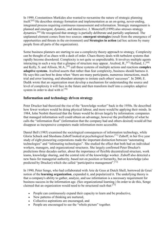 In 1999, Constantinos Markides also wanted to reexamine the nature of strategic planning 
itself.[65] He describes strategy formation and implementation as an on-going, never-ending, 
integrated process requiring continuous reassessment and reformation. Strategic management is 
planned and emergent, dynamic, and interactive. J. Moncrieff (1999) also stresses strategy 
dynamics.[66] He recognized that strategy is partially deliberate and partially unplanned. The 
unplanned element comes from two sources: emergent strategies (result from the emergence of 
opportunities and threats in the environment) and Strategies in action (ad hoc actions by many 
people from all parts of the organization). 
Some business planners are starting to use a complexity theory approach to strategy. Complexity 
can be thought of as chaos with a dash of order. Chaos theory deals with turbulent systems that 
rapidly become disordered. Complexity is not quite so unpredictable. It involves multiple agents 
interacting in such a way that a glimpse of structure may appear. Axelrod, R.,[67] Holland, J.,[68] 
and Kelly, S. and Allison, M.A.,[69] call these systems of multiple actions and reactions complex 
adaptive systems. Axelrod asserts that rather than fear complexity, business should harness it. 
He says this can best be done when “there are many participants, numerous interactions, much 
trial and error learning, and abundant attempts to imitate each others' successes”. In 2000, E. 
Dudik wrote that an organization must develop a mechanism for understanding the source and 
level of complexity it will face in the future and then transform itself into a complex adaptive 
system in order to deal with it.[70] 
Information and technology driven strategy 
Peter Drucker had theorized the rise of the “knowledge worker” back in the 1950s. He described 
how fewer workers would be doing physical labour, and more would be applying their minds. In 
1984, John Nesbitt theorized that the future would be driven largely by information: companies 
that managed information well could obtain an advantage, however the profitability of what he 
calls the “information float” (information that the company had and others desired) would all but 
disappear as inexpensive computers made information more accessible. 
Daniel Bell (1985) examined the sociological consequences of information technology, while 
Gloria Schuck and Shoshana Zuboff looked at psychological factors.[71] Zuboff, in her five year 
study of eight pioneering corporations made the important distinction between “automating 
technologies” and “infomating technologies”. She studied the effect that both had on individual 
workers, managers, and organizational structures. She largely confirmed Peter Drucker's 
predictions three decades earlier, about the importance of flexible decentralized structure, work 
teams, knowledge sharing, and the central role of the knowledge worker. Zuboff also detected a 
new basis for managerial authority, based not on position or hierarchy, but on knowledge (also 
predicted by Drucker) which she called “participative management”.[72] 
In 1990, Peter Senge, who had collaborated with Arie de Geus at Dutch Shell, borrowed de Geus' 
notion of the learning organization, expanded it, and popularized it. The underlying theory is 
that a company's ability to gather, analyze, and use information is a necessary requirement for 
business success in the information age. (See organizational learning.) In order to do this, Senge 
claimed that an organization would need to be structured such that:[73] 
 People can continuously expand their capacity to learn and be productive, 
 New patterns of thinking are nurtured, 
 Collective aspirations are encouraged, and 
 People are encouraged to see the “whole picture” together. 
 